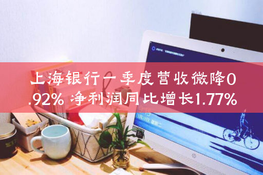 上海银行一季度营收微降0.92% 净利润同比增长1.77%