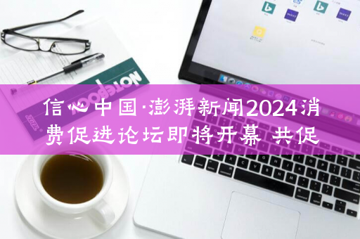 信心中国·澎湃新闻2024消费促进论坛即将开幕 共促国内消费新气象