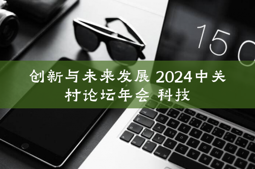 创新与未来发展 2024中关村论坛年会 科技