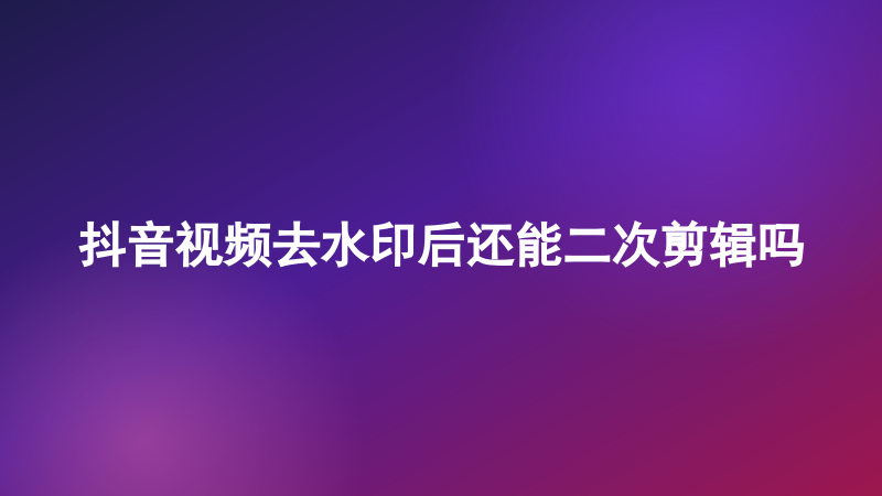 抖音视频去水印后还能二次剪辑吗