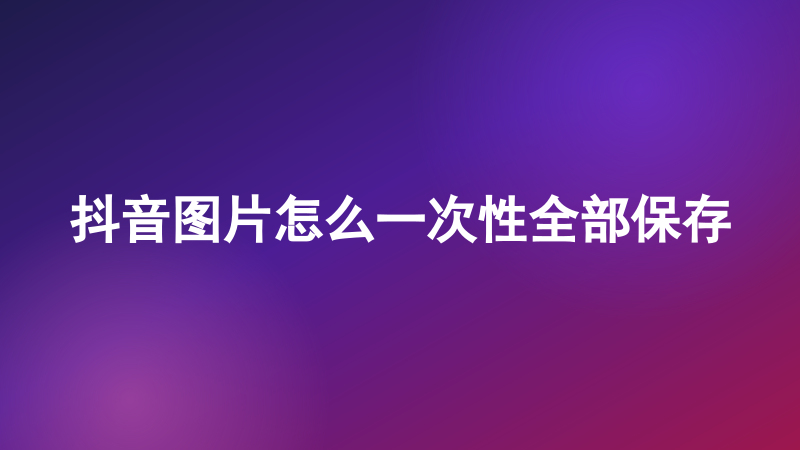 抖音图片怎么一次性全部保存